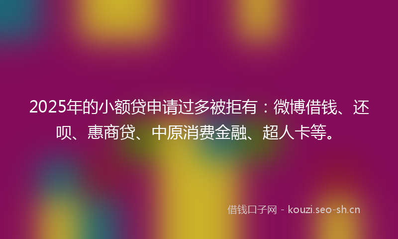 2025年的小额贷申请过多被拒有：微博借钱、还呗、惠商贷、中原消费金融、超人卡等。