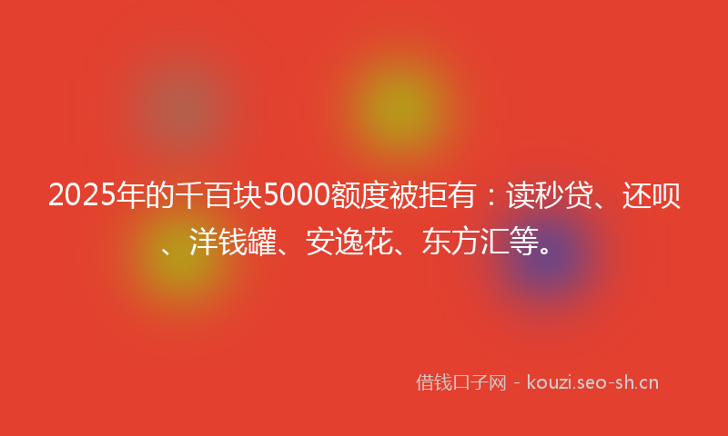 2025年的千百块5000额度被拒有：读秒贷、还呗、洋钱罐、安逸花、东方汇等。