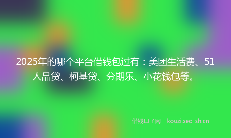2025年的哪个平台借钱包过有：美团生活费、51人品贷、柯基贷、分期乐、小花钱包等。