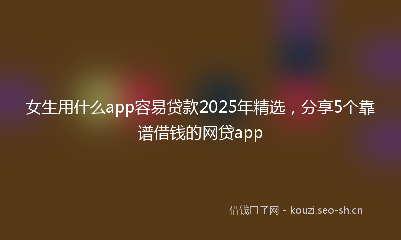 女生用什么app容易贷款2025年精选，分享5个靠谱借钱的网贷app