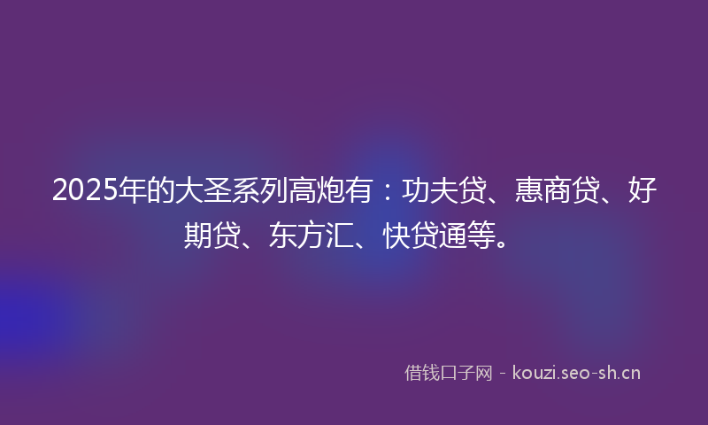 2025年的大圣系列高炮有：功夫贷、惠商贷、好期贷、东方汇、快贷通等。
