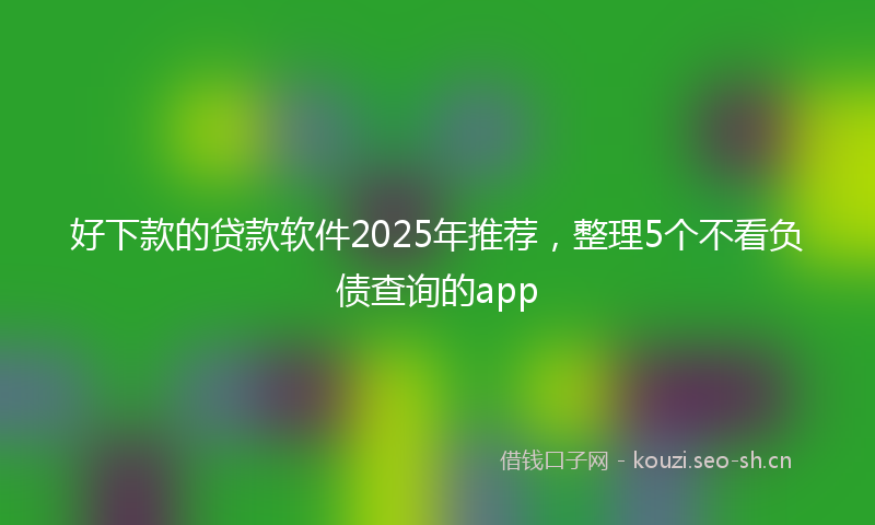 好下款的贷款软件2025年推荐，整理5个不看负债查询的app