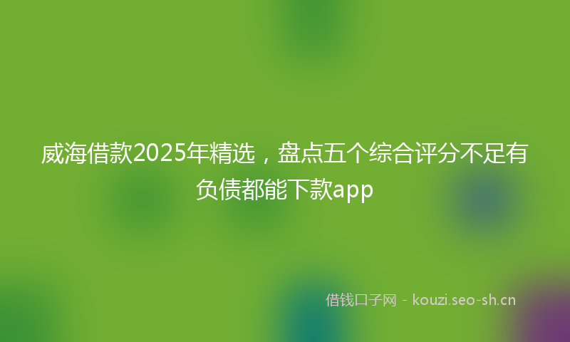 威海借款2025年精选，盘点五个综合评分不足有负债都能下款app