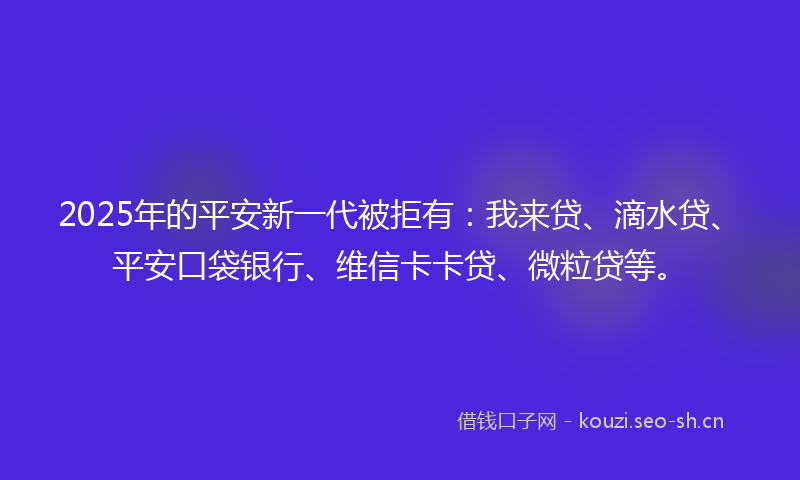 2025年的平安新一代被拒有：我来贷、滴水贷、平安口袋银行、维信卡卡贷、微粒贷等。