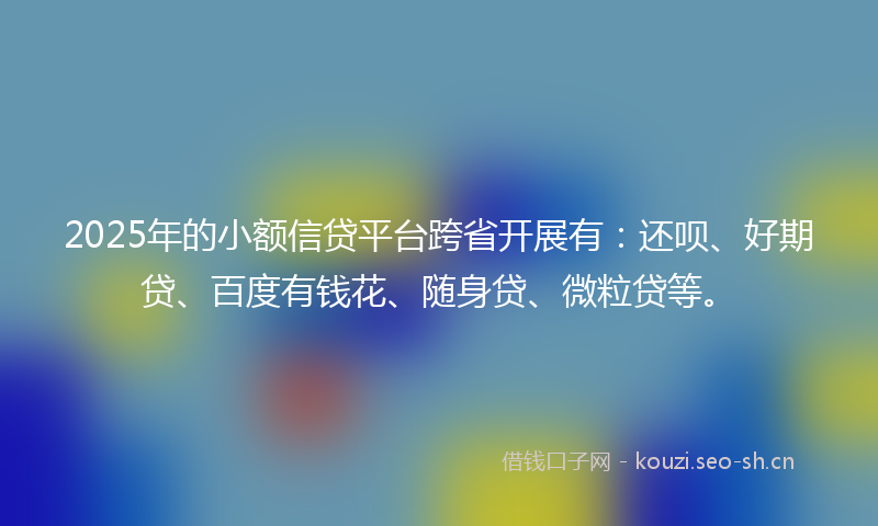 2025年的小额信贷平台跨省开展有：还呗、好期贷、百度有钱花、随身贷、微粒贷等。