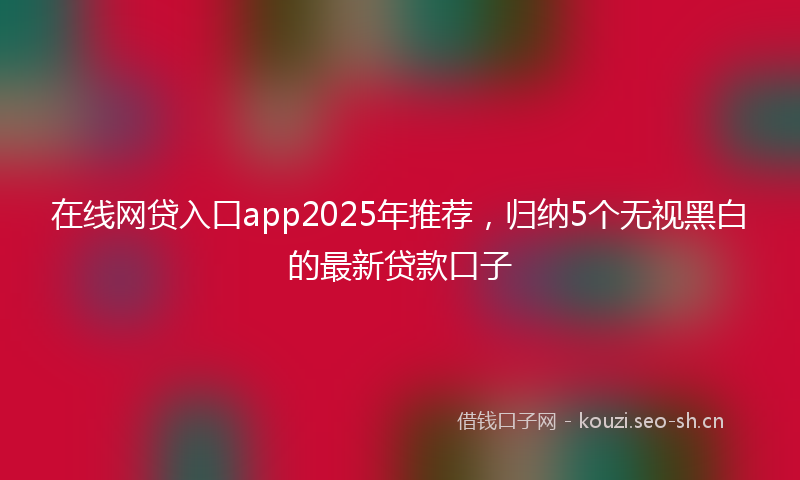 在线网贷入口app2025年推荐，归纳5个无视黑白的最新贷款口子