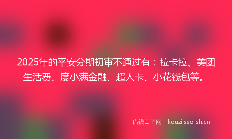 2025年的平安分期初审不通过有：拉卡拉、美团生活费、度小满金融、超人卡、小花钱包等。