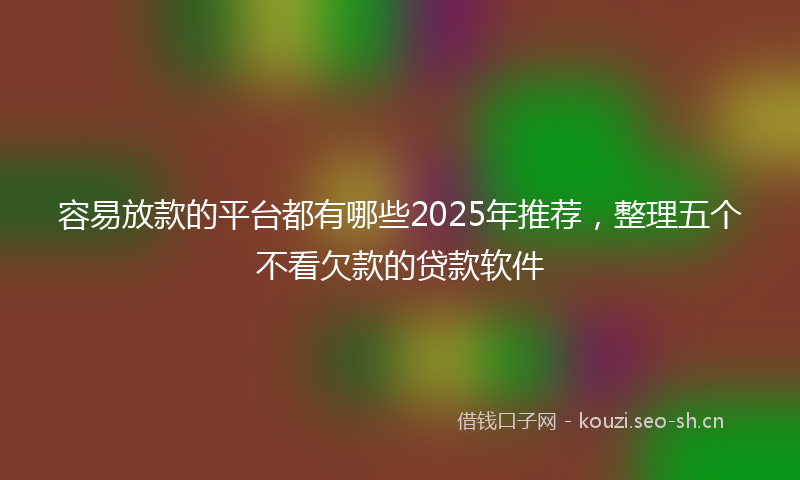 容易放款的平台都有哪些2025年推荐，整理五个不看欠款的贷款软件