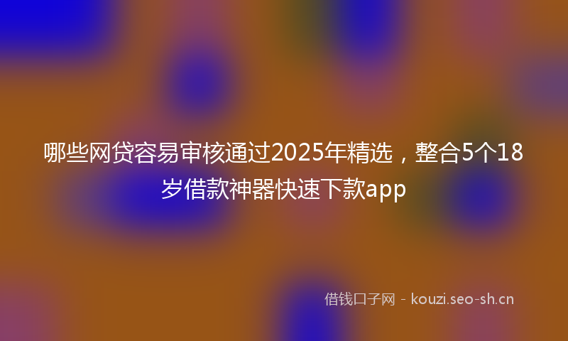 哪些网贷容易审核通过2025年精选，整合5个18岁借款神器快速下款app