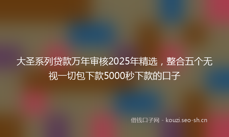 大圣系列贷款万年审核2025年精选，整合五个无视一切包下款5000秒下款的口子