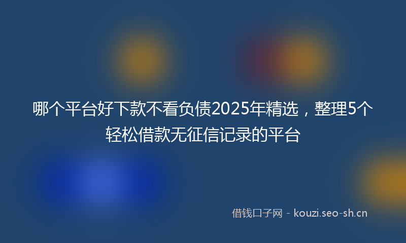 哪个平台好下款不看负债2025年精选，整理5个轻松借款无征信记录的平台