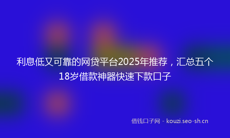利息低又可靠的网贷平台2025年推荐，汇总五个18岁借款神器快速下款口子