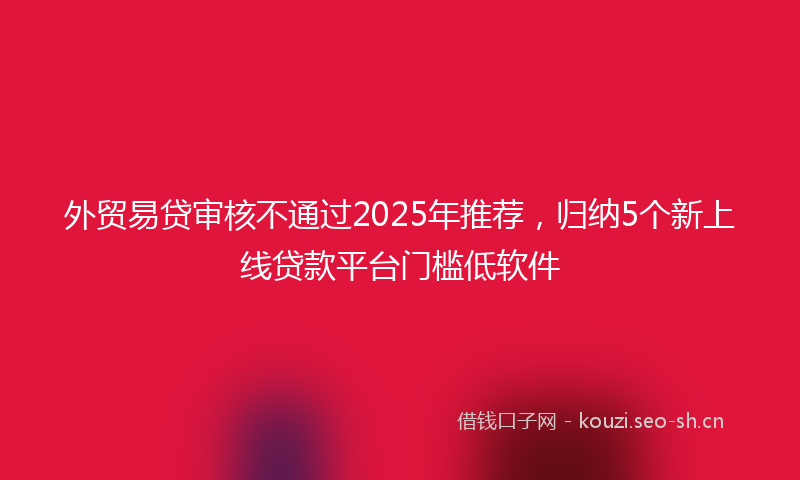 外贸易贷审核不通过2025年推荐，归纳5个新上线贷款平台门槛低软件