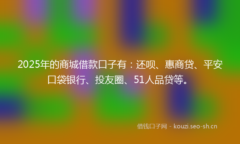 2025年的商城借款口子有：还呗、惠商贷、平安口袋银行、投友圈、51人品贷等。