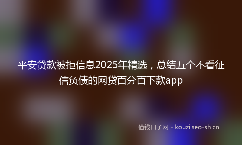 平安贷款被拒信息2025年精选，总结五个不看征信负债的网贷百分百下款app