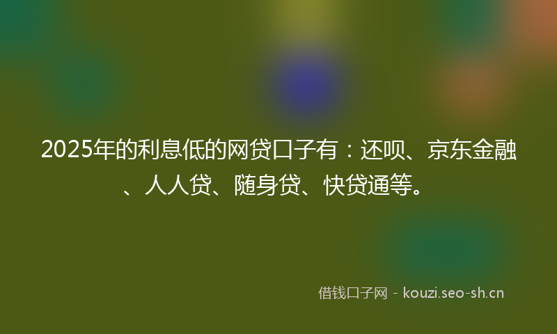 2025年的利息低的网贷口子有：还呗、京东金融、人人贷、随身贷、快贷通等。