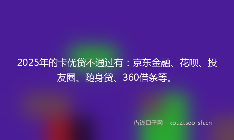 2025年的卡优贷不通过有：京东金融、花呗、投友圈、随身贷、360借条等。