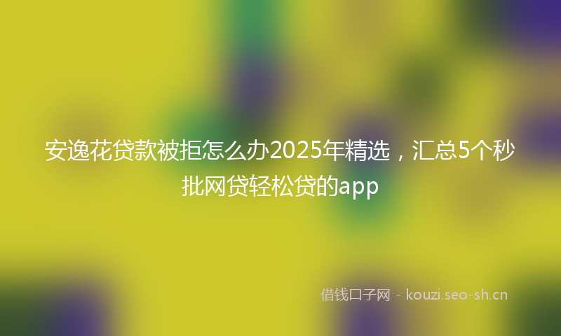 安逸花贷款被拒怎么办2025年精选，汇总5个秒批网贷轻松贷的app