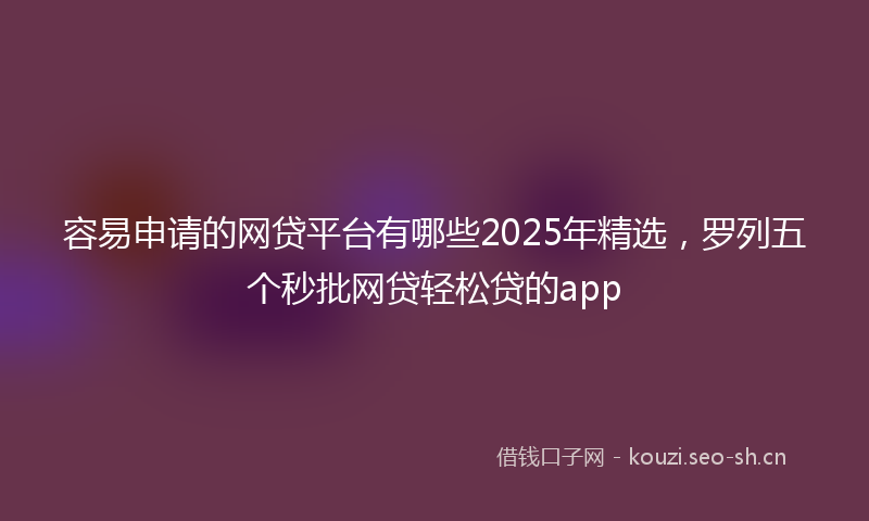 容易申请的网贷平台有哪些2025年精选，罗列五个秒批网贷轻松贷的app