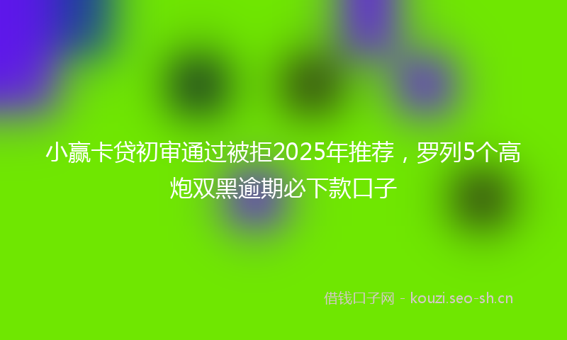 小赢卡贷初审通过被拒2025年推荐，罗列5个高炮双黑逾期必下款口子