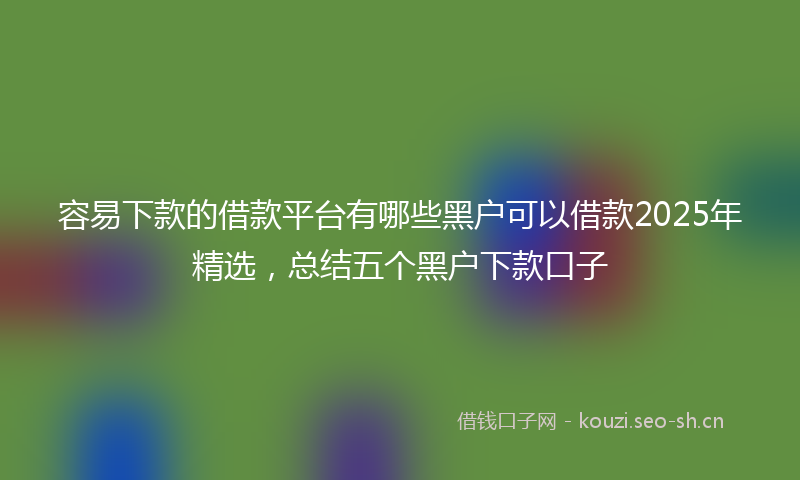 容易下款的借款平台有哪些黑户可以借款2025年精选，总结五个黑户下款口子
