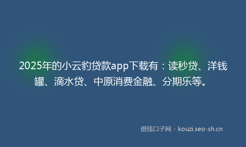 2025年的小云豹贷款app下载有：读秒贷、洋钱罐、滴水贷、中原消费金融、分期乐等。