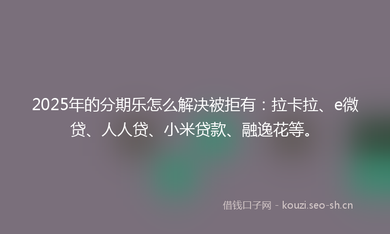 2025年的分期乐怎么解决被拒有：拉卡拉、e微贷、人人贷、小米贷款、融逸花等。