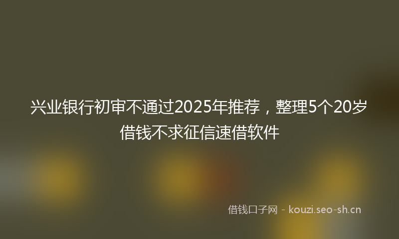 兴业银行初审不通过2025年推荐，整理5个20岁借钱不求征信速借软件