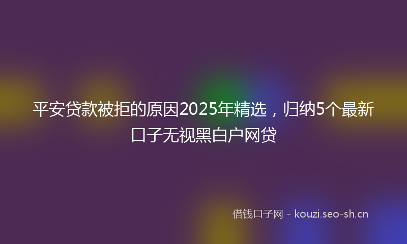 平安贷款被拒的原因2025年精选，归纳5个最新口子无视黑白户网贷