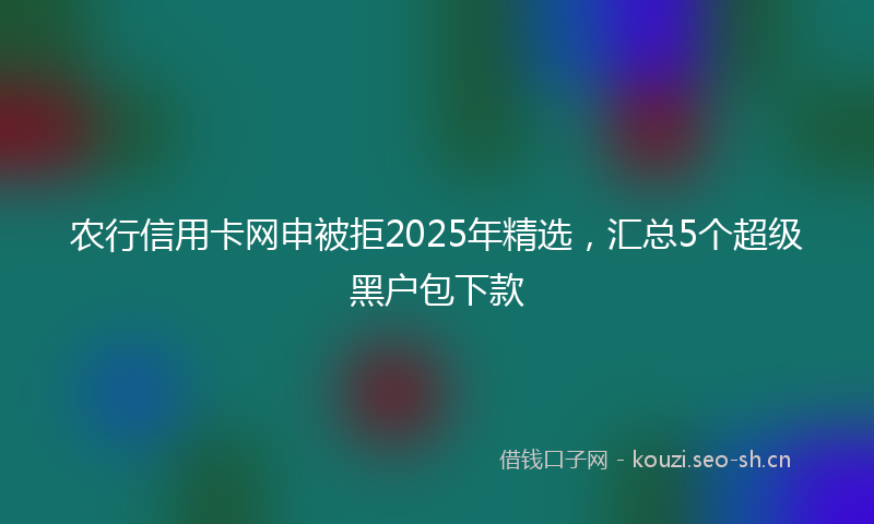 农行信用卡网申被拒2025年精选，汇总5个超级黑户包下款