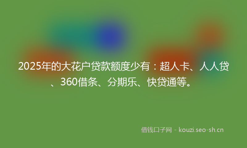 2025年的大花户贷款额度少有：超人卡、人人贷、360借条、分期乐、快贷通等。