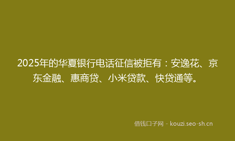 2025年的华夏银行电话征信被拒有:安逸花、京东金融、惠商贷、小米贷款、快贷通等。