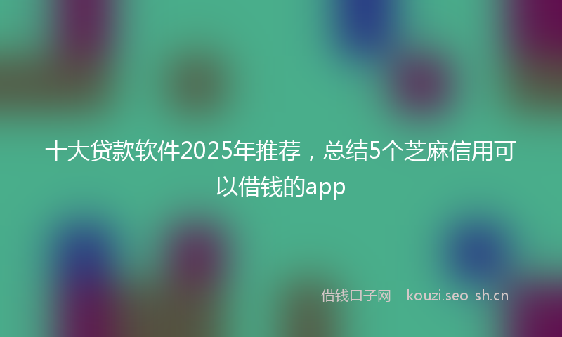 十大贷款软件2025年推荐，总结5个芝麻信用可以借钱的app