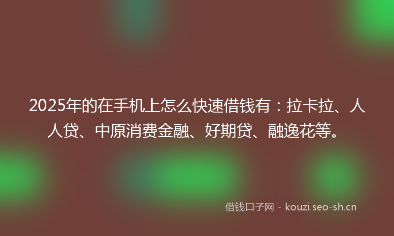 2025年的在手机上怎么快速借钱有：拉卡拉、人人贷、中原消费金融、好期贷、融逸花等。