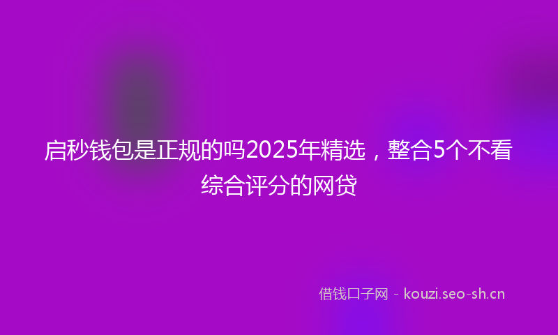 启秒钱包是正规的吗2025年精选，整合5个不看综合评分的网贷