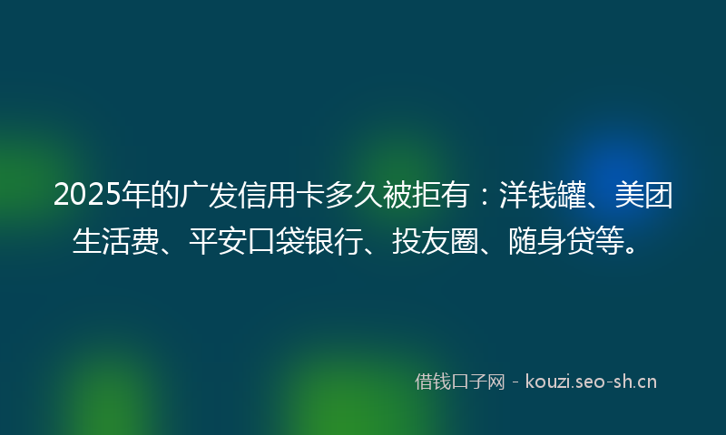 2025年的广发信用卡多久被拒有：洋钱罐、美团生活费、平安口袋银行、投友圈、随身贷等。