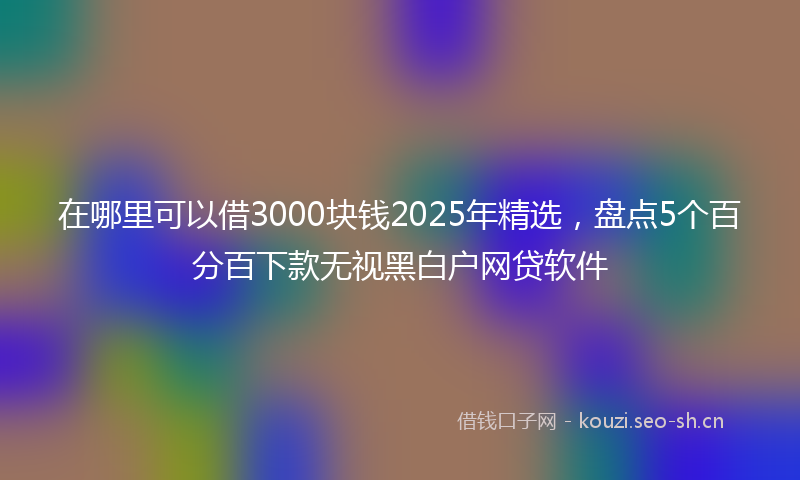 在哪里可以借3000块钱2025年精选，盘点5个百分百下款无视黑白户网贷软件
