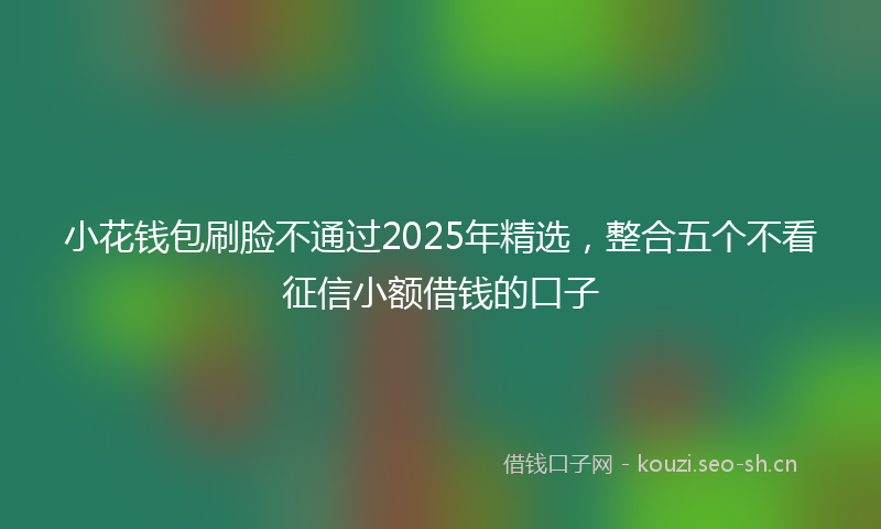小花钱包刷脸不通过2025年精选，整合五个不看征信小额借钱的口子