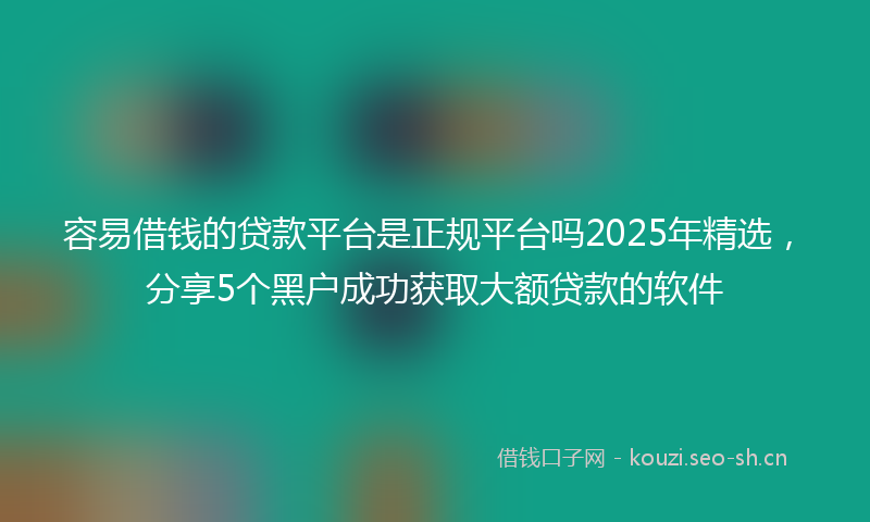 容易借钱的贷款平台是正规平台吗2025年精选，分享5个黑户成功获取大额贷款的软件