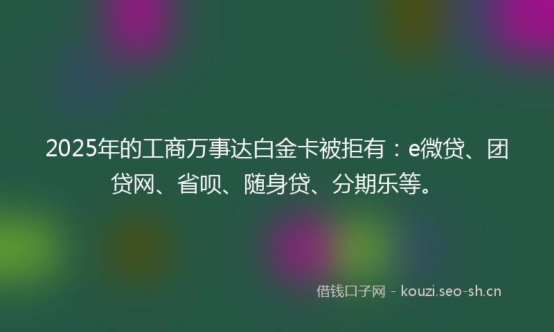 2025年的工商万事达白金卡被拒有：e微贷、团贷网、省呗、随身贷、分期乐等。