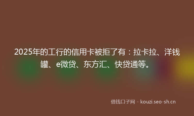 2025年的工行的信用卡被拒了有：拉卡拉、洋钱罐、e微贷、东方汇、快贷通等。