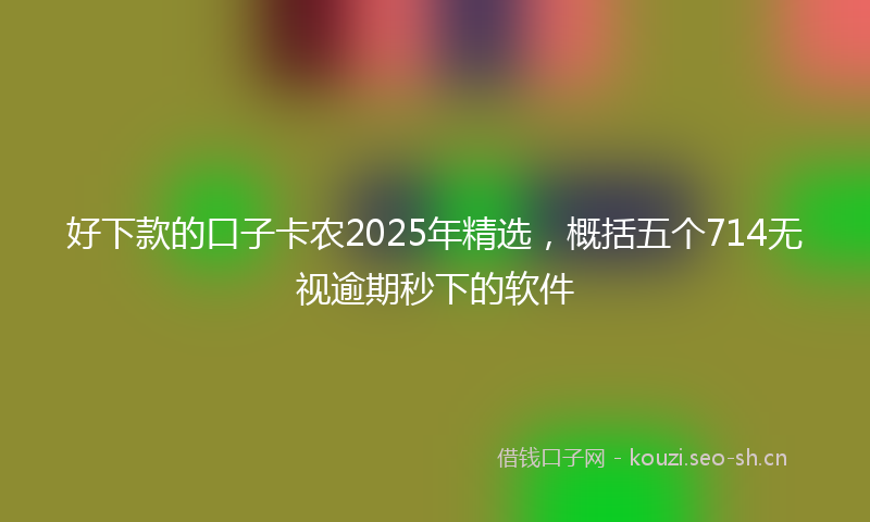 好下款的口子卡农2025年精选，概括五个714无视逾期秒下的软件