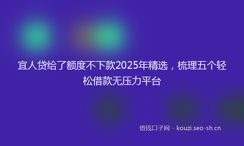 宜人贷给了额度不下款2025年精选，梳理五个轻松借款无压力平台