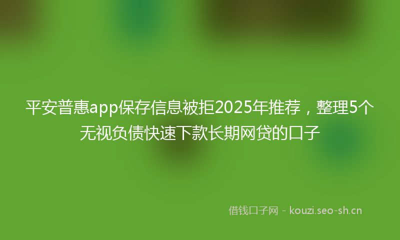 平安普惠app保存信息被拒2025年推荐,整理5个无视负债快速下款长期网贷的口子