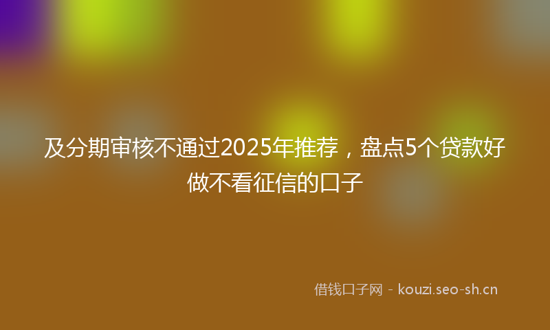 及分期审核不通过2025年推荐，盘点5个贷款好做不看征信的口子