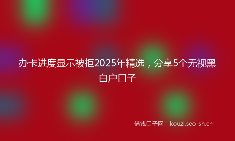 办卡进度显示被拒2025年精选，分享5个无视黑白户口子