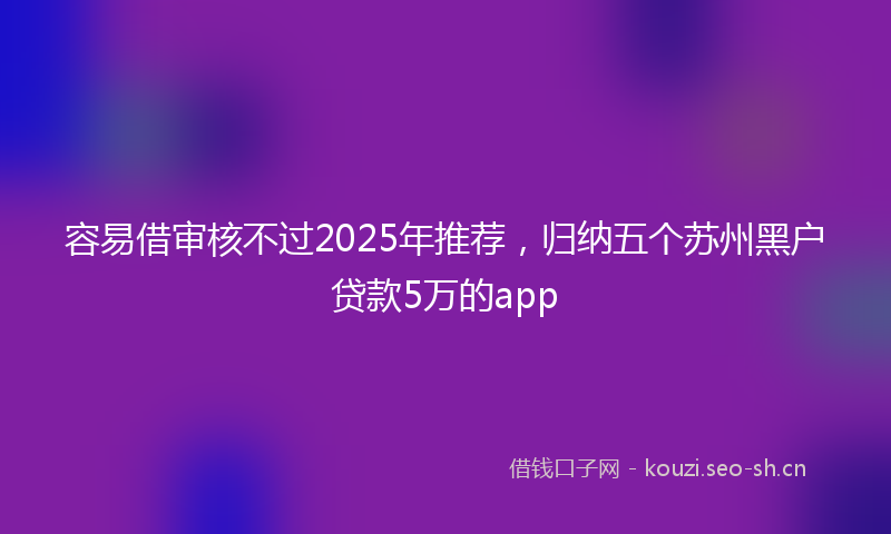 容易借审核不过2025年推荐，归纳五个苏州黑户贷款5万的app