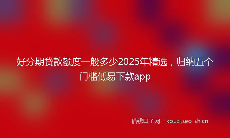 好分期贷款额度一般多少2025年精选，归纳五个门槛低易下款app