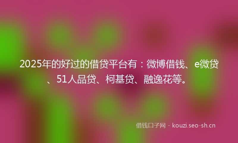 2025年的好过的借贷平台有：微博借钱、e微贷、51人品贷、柯基贷、融逸花等。