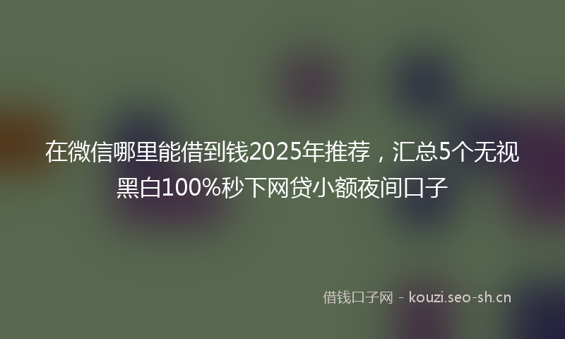 在微信哪里能借到钱2025年推荐，汇总5个无视黑白100%秒下网贷小额夜间口子